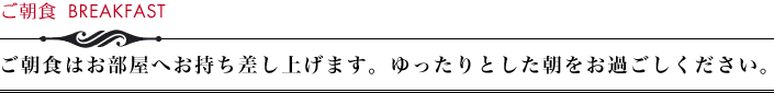 ご朝食　ご朝食はお部屋へお持ち差し上げます。ゆったりとした朝をお過ごしください。