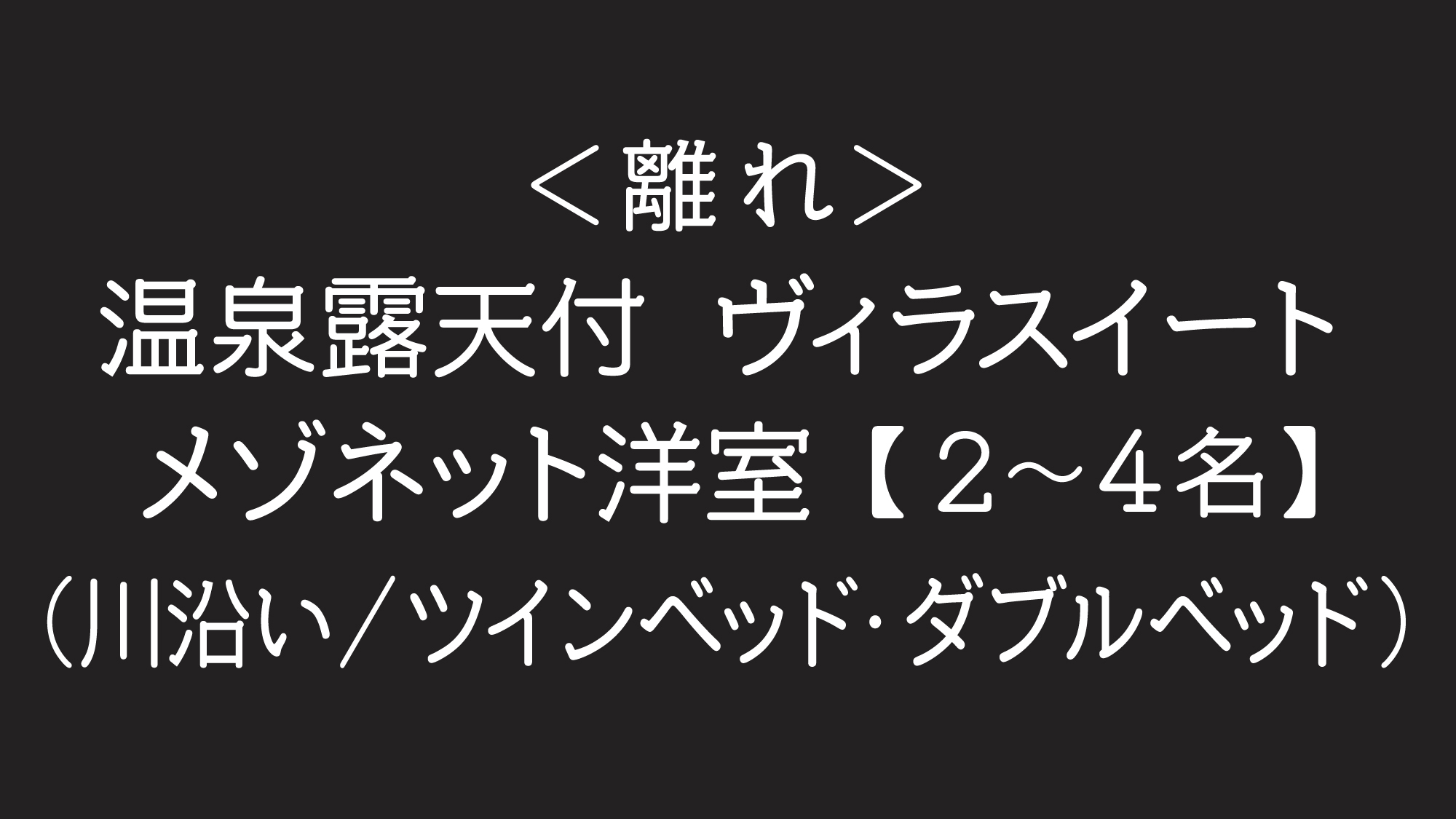 ＜離れ＞温泉露天付ヴィラスイート（2〜4名利用）メゾネット洋室（川沿い）