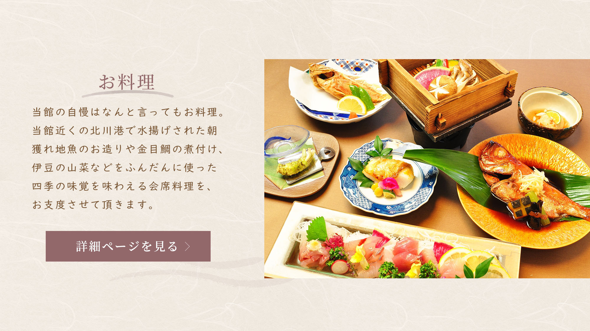 Fukumatsuso about meals 「当館の自慢はなんと言ってもお料理。
        当館近くの北川港で水揚げされた朝獲れ地魚のお造り、金目鯛の煮付け、伊豆の山菜などをふんだんに。
        四季の味覚を味わえる会席料理は、朝夕どちらもお部屋食で。」