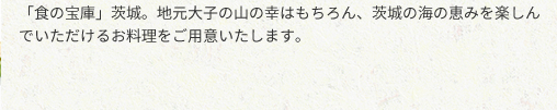 「食の宝庫」茨城。地元大子の山の幸はもちろん、茨城の海の恵みを楽しん
でいただけるお料理をご用意いたします。