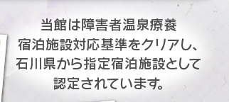 当館は障害者温泉療養宿泊施設対応基準をクリアし、石川県から指定宿泊施設として認定されています