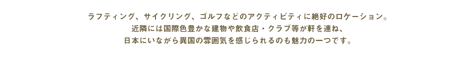 ラフティング、サイクリング、ゴルフなどのアクティビティに絶好のロケーション。近隣には国際色豊かな建物や飲食店・クラブ等が軒を連ね、日本にいながら異国の雰囲気を感じられるのも魅力の一つです。