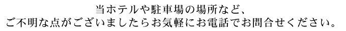 当ホテルや駐車場の場所など、ご不明な点がございましたらお気軽にお電話でお問合せください。