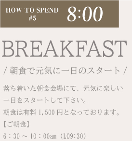 落ち着いた朝食会場にて、元気に楽しい一日をスタートして下さい。朝食は有料1,500円となっております。【ご朝食】午前6：30〜10：00am（LO9:30）