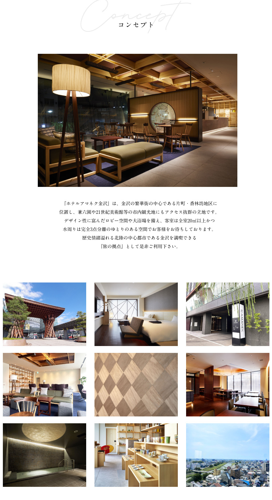 コンセプト 『ホテルアマネク金沢』は、金沢の繁華街の中心である片町・香林坊地区に位置し、兼六園や21世紀美術館等の市内観光地にもアクセス抜群の立地です。デザイン性に富んだロビー空間や大浴場を備え、客室は全室20㎡以上かつ水周りは完全3点分離のゆとりのある空間でお客様をお待ちしております。歴史情緒溢れる北陸の中心都市である金沢を満喫できる『旅の拠点』として是非ご利用下さい。