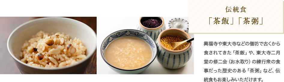 伝統食 「茶飯」「茶粥」 興福寺や東大寺などの僧坊で古くから食されてきた「茶飯」や、東大寺二月堂の修二会(お水取り)の練行衆の食事だった歴史のある「茶粥」など、伝統食もお楽しみいただけます。