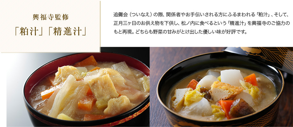 興福寺監修 「粕汁」「精進汁」 追儺会(ついなえ)の際、関係者やお手伝いされる方にふるまわれる「粕汁」、そして、正月三ヶ日のお供え物を下供し、松ノ内に食べるという「精進汁」を興福寺のご協力のもと再現。どちらも野菜の甘みがとけ出した優しい味が好評です。