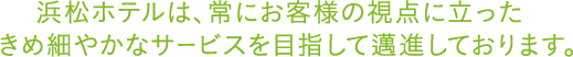浜松ホテルは、常にお客様の視点に立ったきめ細やかなサービスを目指して邁進しております。