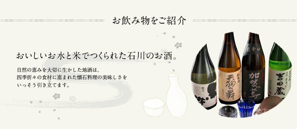 お飲み物をご紹介〜おいしいお水とコメで作られた石川のお酒。自然の恵みを大切に生かした地酒は、四季折々の食材に恵まれた懐石料理の美味しさをいっそう引き立てます。