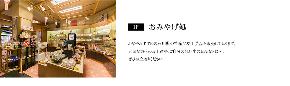 【1F】おみやげ処：かなやおすすめの石川県の特産品や工芸品を販売しております。大切な方へのお土産や、ご自分の想い出のお品などに…。ぜひお立寄りください。
