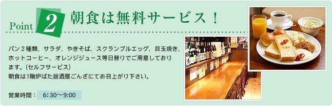 Point2朝食は無料サービス!パン2種類、サラダ、やきそば、スクランブルエッグ、ホットコーヒー、オレンジジュース等日替りでご用意しております。(セルフサービス)朝食は1階炉ばた居酒屋ごんざにてお召上がり下さい。 営業時間:6:30〜9:00