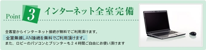 Point3インターネット全室完備全客室からインターネット接続が無料でご利用頂けます。全室無線LANを無料でお使い頂けます。また、ロビーのパソコンとプリンターも24時間ご自由にお使い頂けます