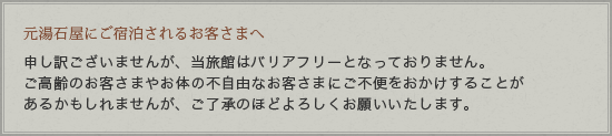 石屋にご宿泊されるお客さまへ 申し訳ございませんが、当旅館はバリアフリーとなっておりません。ご高齢のお客さまやお体の不自由なお客さまにご不便をおかけすることがあるかもしれませんが、ご了承のほどよろしくお願いいたします。誠に申し訳ございませんが、何卒ご理解、ご了承よろしくお願い致します。