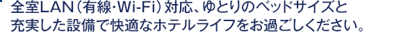 全室LAN対応、ゆとりのベッドサイズと充実した設備で快適なホテルライフをお過ごしください。