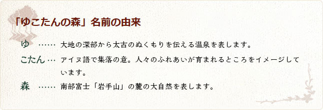 「ゆこたんの森」名前の由来。ゆ、大地の深部から太古のぬくもりを伝える温泉を表します。アイヌ語で集落の意。こたん、人々のふれあいが育まれるところをイメージしています。森、南部富士「岩手山」の麓の大自然を表します。