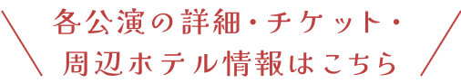 \ 各公演の詳細・チケット・周辺ホテル情報はこちら /