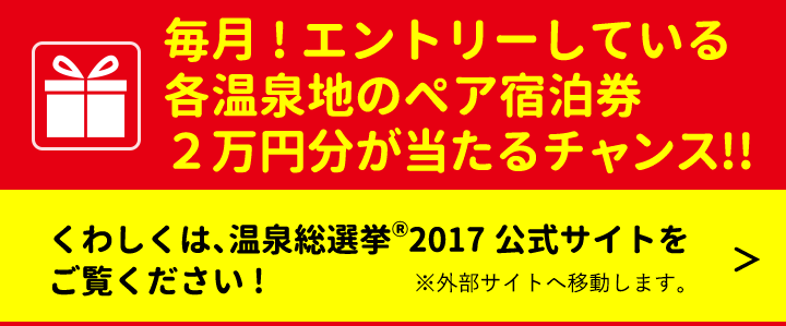 毎月!エントリーしている各温泉地のペア宿泊券２万円分が当たるチャンス！！ くわしくは、温泉総選挙2017公式サイトへ！