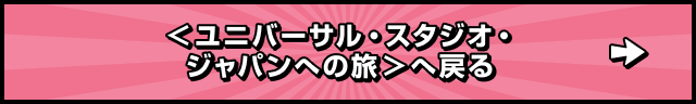 ＜ユニバーサル・スタジオ・ジャパンへの旅＞へ戻る