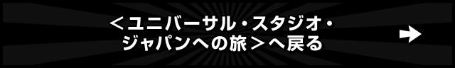 ＜ユニバーサル・スタジオ・ジャパンへの旅＞へ戻る