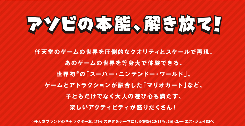 アソビの本能,解き放て!任天堂のゲームの正解を圧倒的なクオリティとスケールで再現.あのゲームの世界を等身大で体験できる,世界初※の「スーパー・ニンテンドー・ワールド」。ゲームとアトラクションが融合した「マリオカート」など,子どもだけでなく大人の遊び心も満たす,楽しいアクティビティが盛りたくさん!　　※任天堂ブランドのキャラクターおよびその世界をテーマにした施設における,(同)ユー・エス・ジェイ調べ