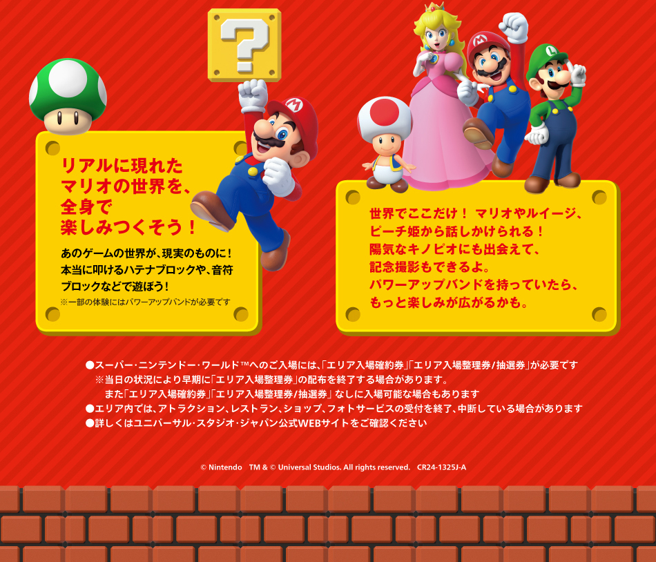 リアルに現れたマリオの世界を,全身で楽しみつくそう!あのゲームの世界が,現実のものに!本当に叩けるハテナブリックや,音符ブロックなどで遊ぼう!　世界でここだけ!マリオやルイージ,ピーチ姫から話しかけられる!陽気なキノピオにも出会えて,記念撮影もできるよ.パワーアップバンドを持っていたら,もっと楽しみが広がるかも.