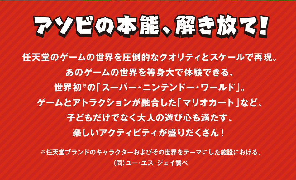 アソビの本能,解き放て!任天堂のゲームの正解を圧倒的なクオリティとスケールで再現.あのゲームの世界を等身大で体験できる,世界初※の「スーパー・ニンテンドー・ワールド」。ゲームとアトラクションが融合した「マリオカート」など,子どもだけでなく大人の遊び心も満たす,楽しいアクティビティが盛りたくさん!　　※任天堂ブランドのキャラクターおよびその世界をテーマにした施設における,(同)ユー・エス・ジェイ調べ